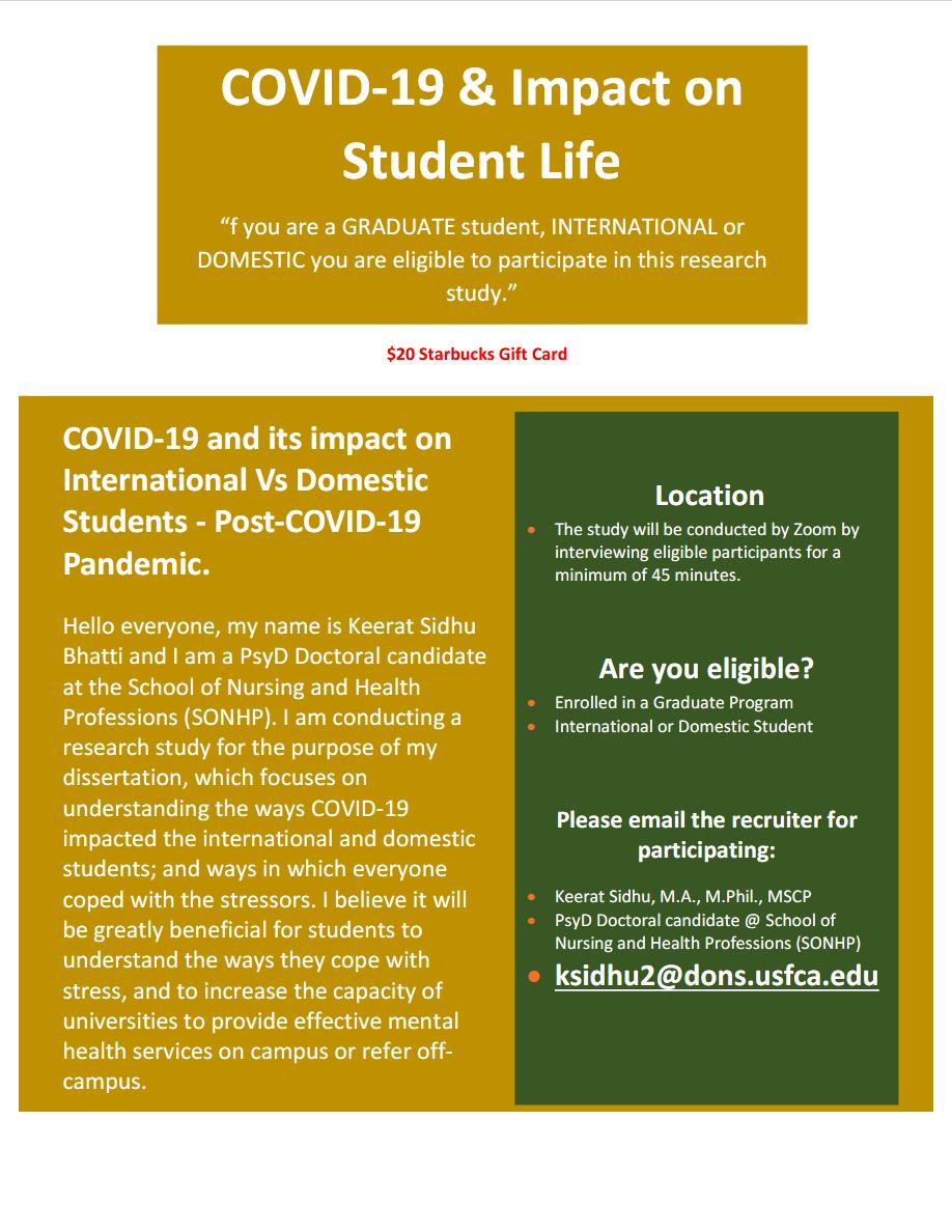 COVID-19 and its impact on International Vs Domestic Students - Post-COVID-19 Pandemic. Hello everyone, my name is Keerat Sidhu Bhatti and I am a PsyD Doctoral candidate at the School of Nursing and Health Professions (SONHP). I am conducting a research study for the purpose of my dissertation, which focuses on understanding the ways COVID-19 impacted the international and domestic students; and ways in which everyone coped with the stressors. I believe it will be greatly beneficial for students to understand the ways they cope with stress, and to increase the capacity of universities to provide effective mental health services on campus or refer off- campus.  Location The study will be conducted by Zoom by interviewing eligible participants for a minimum of 45 minutes. Are you eligible? Enrolled in a Graduate Program International or Domestic Student Please email the recruiter for participating: Keerat Sidhu, M.A., M.Phil., MSCP PsyD Doctoral candidate @ School of Nursing and Health Professions (SONHP) ksidhu2@dons.usfca.edu